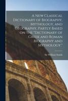 A New Classical Dictionary of Biography, Mythology, and Geography, Partly Based on the "Dictionary of Greek and Roman Biography and Mythology."