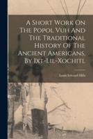 A Short Work On The Popol Vuh And The Traditional History Of The Ancient Americans, By Ixt-Lil-Xochitl