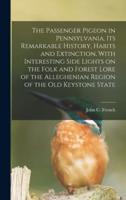 The Passenger Pigeon in Pennsylvania, Its Remarkable History, Habits and Extinction, With Interesting Side Lights on the Folk and Forest Lore of the Alleghenian Region of the Old Keystone State