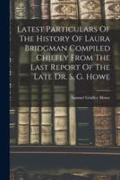 Latest Particulars Of The History Of Laura Bridgman Compiled Chiefly From The Last Report Of The Late Dr. S, G. Howe