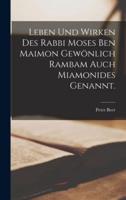 Leben Und Wirken Des Rabbi Moses Ben Maimon Gewönlich Rambam Auch Miamonides Genannt.