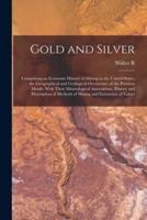 Gold and Silver; Comprising an Economic History of Mining in the United States, the Geographical and Geological Occurrence of the Precious Metals, Wit