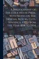 A Bibliography of the Essex House Press, With Notes on the Designs, Blocks, Cuts, Bindings, Etc., From the Year 1898 to 1904