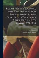 Elijah Fisher's Journal While in the War for Independence, and Continued Two Years After He Came to Maine, 1775-1784