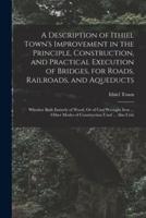 A Description of Ithiel Town's Improvement in the Principle, Construction, and Practical Execution of Bridges, for Roads, Railroads, and Aqueducts