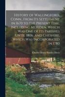 History of Wallingford, Conn., From Its Settlement in 1670 to the Present Time, Including Meriden, Which Was One of Its Parishes Until 1806, and Cheshire, Which Was Incorporated in 1780