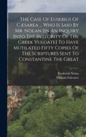 The Case Of Eusebius Of Cæsarea ... Who Is Said By Mr. Nolan [In An Inquiry Into The Integrity Of The Greek Vulgate] To Have Mutilated Fifty Copies Of The Scriptures Sent To Constantine The Great