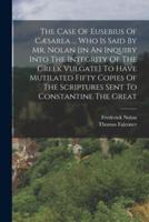 The Case Of Eusebius Of Cæsarea ... Who Is Said By Mr. Nolan [In An Inquiry Into The Integrity Of The Greek Vulgate] To Have Mutilated Fifty Copies Of The Scriptures Sent To Constantine The Great