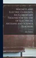 Magnets and Electric Currents. An Elementary Treatise for the Use of Electrical Artisans and Science Teachers