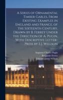 A Series of Ornamental Timber Gables, From Existing Examples in England and France, of the Sixteenth Century, Drawn by B. Ferrey Under the Direction of A. Pugin, With Descriptive Letter-Press by E.J. Willson