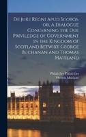 De Jure Regni Apud Scotos, or, A Dialogue Concerning the Due Priviledge of Government in the Kingdom of Scotland Betwixt George Buchanan and Thomas Maitland