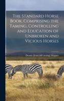 The Standard Horse Book, Comprising the Taming, Controlling and Education of Unbroken and Vicious Horses