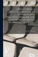 ...How to Swim, a Practical Manual of Swimming by a Practical Swimmer, and a Guide to the Novice as Well as the Expert..