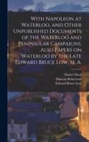 With Napoleon at Waterloo, and Other Unpublished Documents of the Waterloo and Peninsular Campaigns, Also Papers on Waterloo by the Late Edward Bruce Low, M. A.