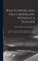 Wax Flowers and Fruit Modeling Without a Teacher; a Practical Treatise on the Art of Modeling and Coloring Wax, So as to Imitate Almost Any Kind of Flower or Fruit