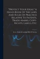 "Protect Your Ideas." A Hand-Book Of The Laws And Rules Of Practice Relative To Patents, Trade-Marks, Copy-Rights, Labels, Etc