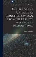The Life of the Universe as Conceived by Man From the Earliest Ages to the Present Times
