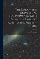 The Life of the Universe as Conceived by Man From the Earliest Ages to the Present Times