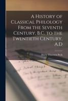 A History of Classical Philology From the Seventh Century, B.C. To the Twentieth Century, A.D