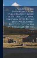 Address of the Superintendent of Public Instruction of the State of California, Hon. John Swett, Before the State Teachers' Institute, Held in San Francisco, May 7Th, 1867