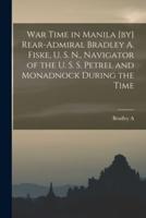 War Time in Manila [By] Rear-Admiral Bradley A. Fiske, U. S. N., Navigator of the U. S. S. Petrel and Monadnock During the Time