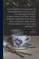 Illustrated Catalogue of a Remarkable Collection of Antique Chinese Porcelains, Pottery, Jades, Screen, Paintings on Glass, Rugs, Carpets and Many Other Objects of Art and Antiquity