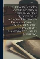 The Life and Exploits of the Ingenious Gentleman Don Quixote De La Mancha. Translated From the Original Spanish of Miguel Cervantes De Saavedra. By Charles Jarvis Esq;