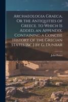 Archaeologia Graeca, Or the Antiquities of Greece. To Which Is Added, an Appendix, Containing a Concise History of the Grecian States [&C.] by G. Dunbar