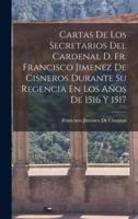Cartas De Los Secretarios Del Cardenal D. Fr. Francisco Jimenez De Cisneros Durante Su Regencia En Los Años De 1516 Y 1517