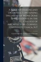 A Book of Designs and Drawings, Containing Specimens of Work Done by Students in the College of Architecture, Cornell University, Ithaca, N.Y