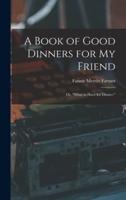 A Book of Good Dinners for My Friend; or, "What to Have for Dinner."