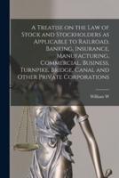 A Treatise on the Law of Stock and Stockholders as Applicable to Railroad, Banking, Insurance, Manufacturing, Commercial, Business, Turnpike, Bridge, Canal and Other Private Corporations