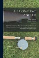 The Compleat Angler; or, The Contemplative Man's Recreation; Being a Discourse of Fish and Fishing Not Unworthy the Perusal of Most Anglers [By] Izaak Walton and Charles Cotton