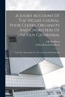 A Short Account Of The Vicars Choral, Poor Clerks, Organists And Choristers Of Lincoln Cathedral