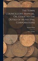 The Town Councillors' Manual, Or, Guide to the Duties of Municipal Corporations