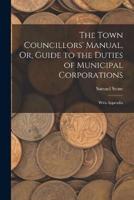 The Town Councillors' Manual, Or, Guide to the Duties of Municipal Corporations