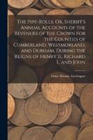 The Pipe-Rolls, Or, Sheriff's Annual Accounts of the Revenues of the Crown for the Counties of Cumberland, Westmorland, and Durham, During the Reigns of Henry Ii., Richard I., and John