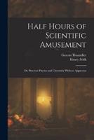 Half Hours of Scientific Amusement; Or, Practical Physics and Chemistry Without Apparatus