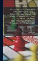 Rational Amusement for Winter Evenings, Or, a Collection of Above 200 Curious and Interesting Puzzles and Paradoxes Relating to Arithmetic, Geometry, Geography, &C