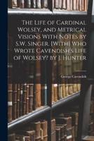 The Life of Cardinal Wolsey, and Metrical Visions With Notes by S.W. Singer. [With] Who Wrote Cavendish's Life of Wolsey? By J. Hunter