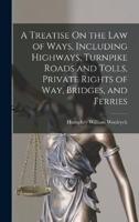 A Treatise On the Law of Ways, Including Highways, Turnpike Roads and Tolls, Private Rights of Way, Bridges, and Ferries