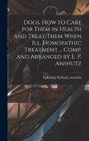 Dogs. How to Care for Them in Health and Treat Them When Ill. Homopathic Treatment ... Comp. And Arranged by E. P. Anshutz