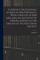 Florence Nightingale as Seen in Her Portraits. With a Sketch of Her Life, and an Account of Her Relations to the Origin of the Red Cross Society