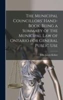 The Municipal Councillors' Hand-Book. Being a Summary of the Municipal Law of Ontario for General Public Use