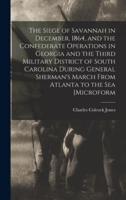 The Siege of Savannah in December, 1864, and the Confederate Operations in Georgia and the Third Military District of South Carolina During General Sherman's March From Atlanta to the Sea [Microform