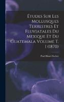 Études Sur Les Mollusques Terrestres Et Fluviatales Du Mexique Et Du Guatemala Volume T. 1 (1870)