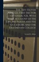 The Rev. Oliver Arnold, First Rector of Sussex, N.B., With Some Account of His Life, His Parish and His Successors and the Old Indian College