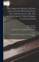 The Debates, Resolutions, And Other Proceedings, In Convention, On The Adoption Of The Federal Constitution