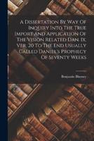 A Dissertation By Way Of Inquiry Into The True Import And Application Of The Vision Related Dan. Ix. Ver. 20 To The End Usually Called Daniel's Prophecy Of Seventy Weeks