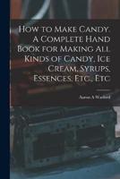 How to Make Candy. A Complete Hand Book for Making All Kinds of Candy, Ice Cream, Syrups, Essences, Etc., Etc